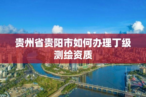 贵州省贵阳市如何办理丁级测绘资质