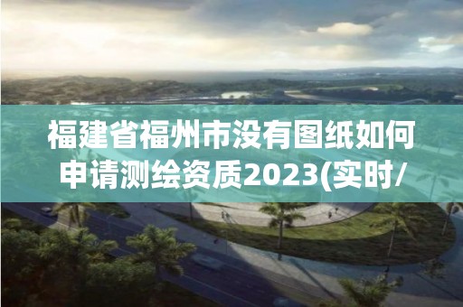 福建省福州市没有图纸如何申请测绘资质2023(实时/更新中)