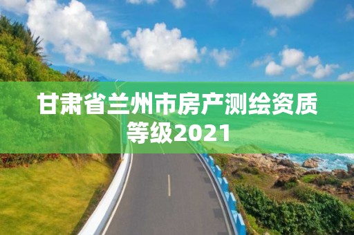 甘肃省兰州市房产测绘资质等级2021