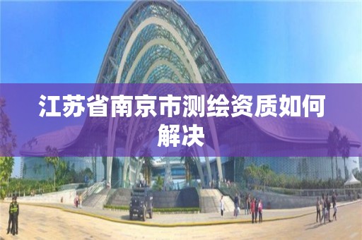 江苏省南京市测绘资质如何解决