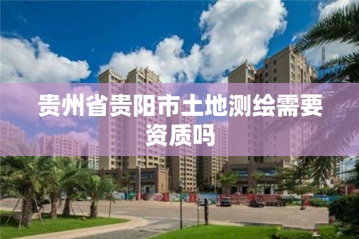 贵州省贵阳市土地测绘需要资质吗