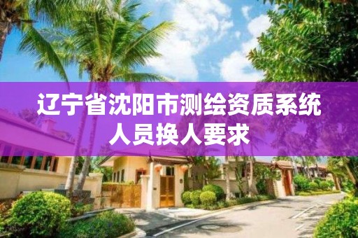 辽宁省沈阳市测绘资质系统人员换人要求