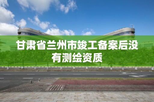 甘肃省兰州市竣工备案后没有测绘资质