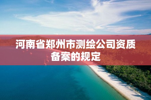 河南省郑州市测绘公司资质备案的规定