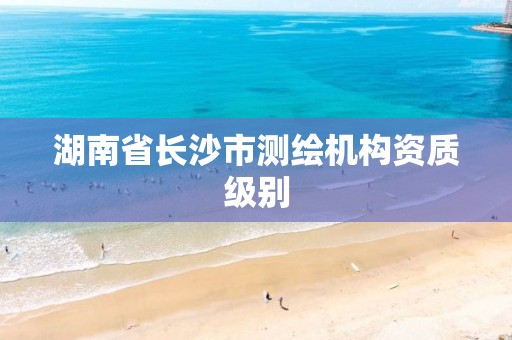 湖南省长沙市测绘机构资质级别