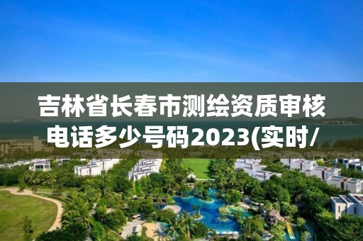 吉林省长春市测绘资质审核电话多少号码2023(实时/更新中)