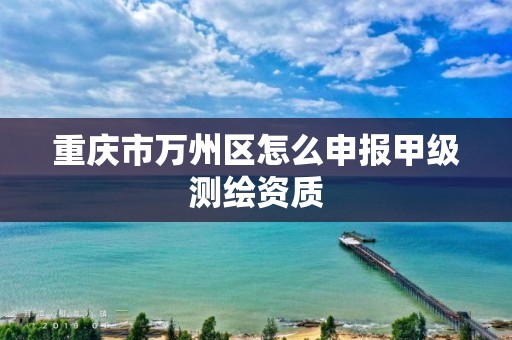 重庆市万州区怎么申报甲级测绘资质