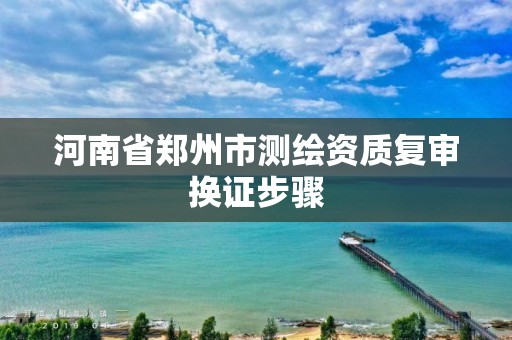 河南省郑州市测绘资质复审换证步骤