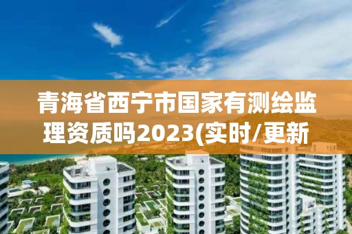 青海省西宁市国家有测绘监理资质吗2023(实时/更新中)