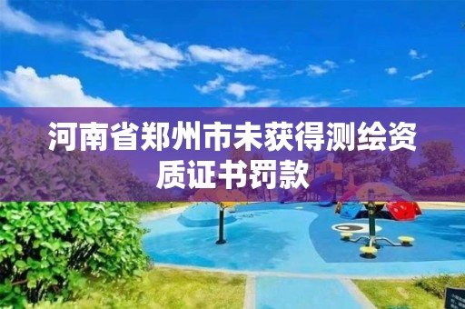 河南省郑州市未获得测绘资质证书罚款