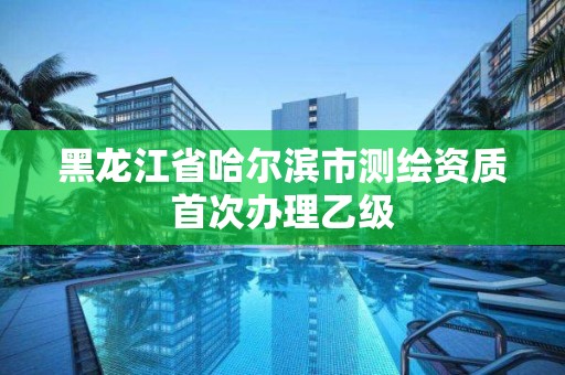 黑龙江省哈尔滨市测绘资质首次办理乙级