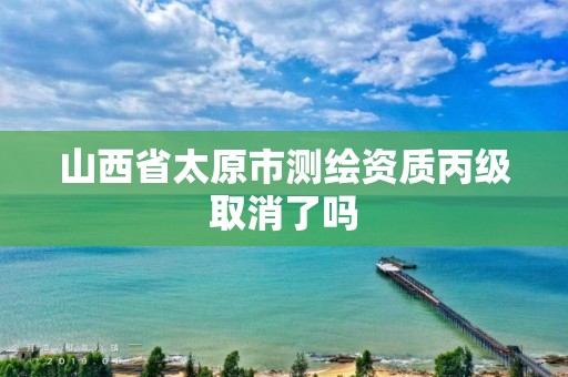 山西省太原市测绘资质丙级取消了吗