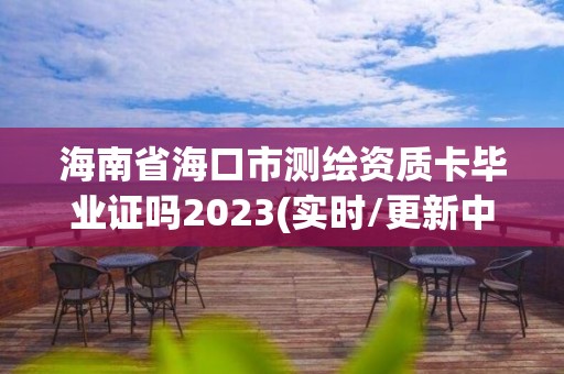 海南省海口市测绘资质卡毕业证吗2023(实时/更新中)