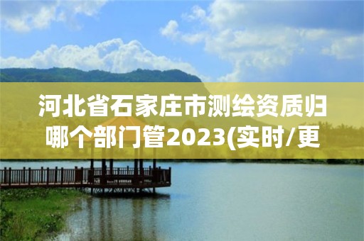 河北省石家庄市测绘资质归哪个部门管2023(实时/更新中)