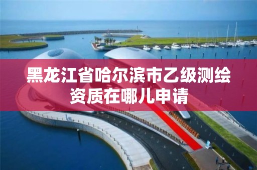 黑龙江省哈尔滨市乙级测绘资质在哪儿申请