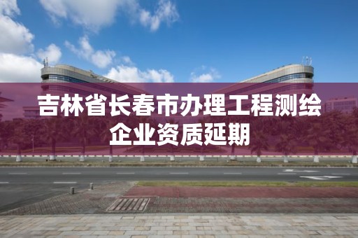 吉林省长春市办理工程测绘企业资质延期