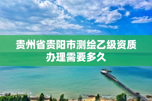 贵州省贵阳市测绘乙级资质办理需要多久