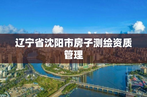 辽宁省沈阳市房子测绘资质管理