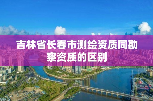 吉林省长春市测绘资质同勘察资质的区别