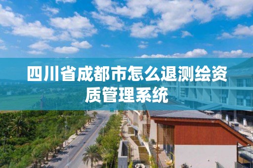 四川省成都市怎么退测绘资质管理系统