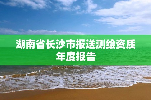 湖南省长沙市报送测绘资质年度报告