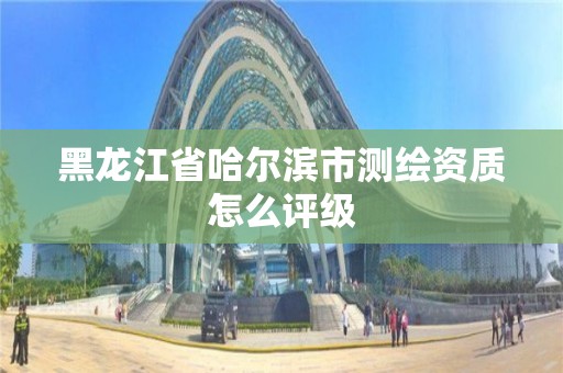 黑龙江省哈尔滨市测绘资质怎么评级