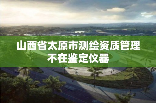 山西省太原市测绘资质管理不在鉴定仪器