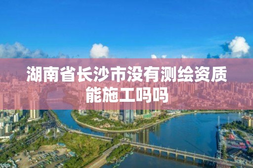 湖南省长沙市没有测绘资质能施工吗吗