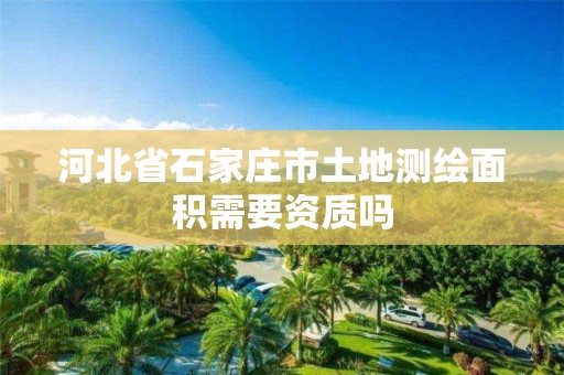 河北省石家庄市土地测绘面积需要资质吗