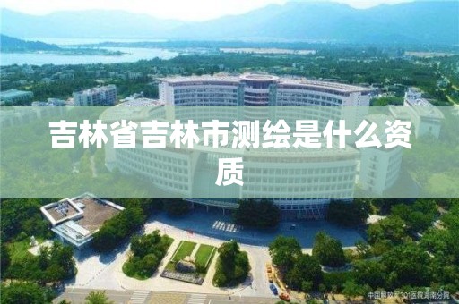 吉林省吉林市测绘是什么资质