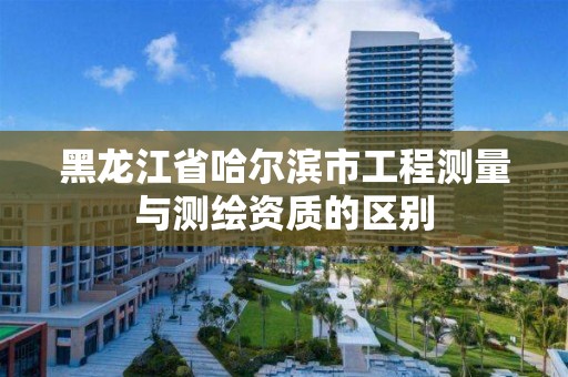 黑龙江省哈尔滨市工程测量与测绘资质的区别