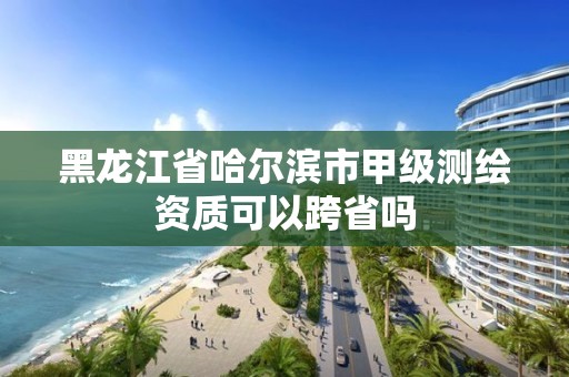 黑龙江省哈尔滨市甲级测绘资质可以跨省吗