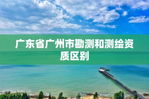 广东省广州市勘测和测绘资质区别