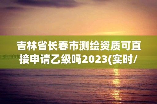 吉林省长春市测绘资质可直接申请乙级吗2023(实时/更新中)