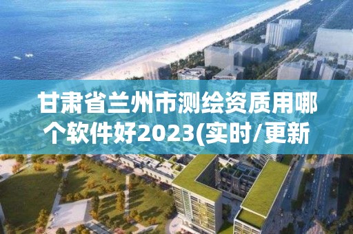 甘肃省兰州市测绘资质用哪个软件好2023(实时/更新中)