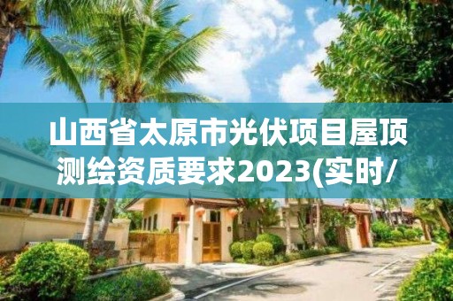 山西省太原市光伏项目屋顶测绘资质要求2023(实时/更新中)