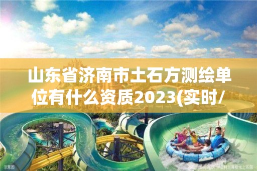 山东省济南市土石方测绘单位有什么资质2023(实时/更新中)