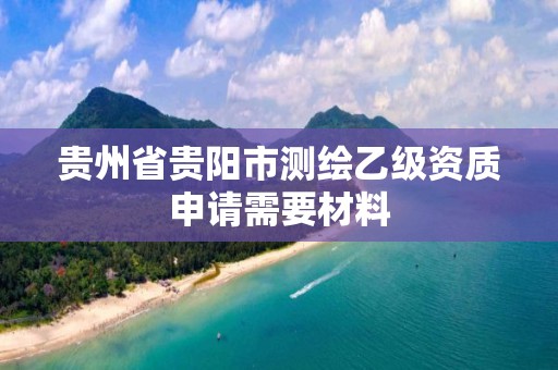 贵州省贵阳市测绘乙级资质申请需要材料