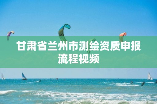 甘肃省兰州市测绘资质申报流程视频