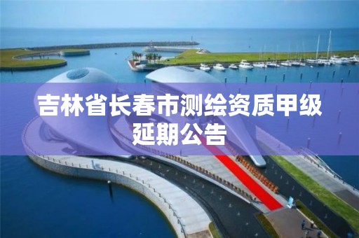 吉林省长春市测绘资质甲级延期公告