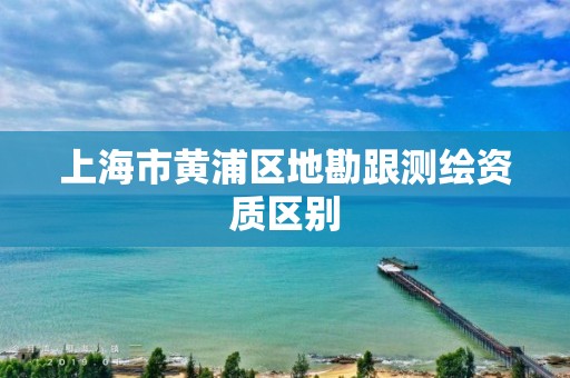 上海市黄浦区地勘跟测绘资质区别