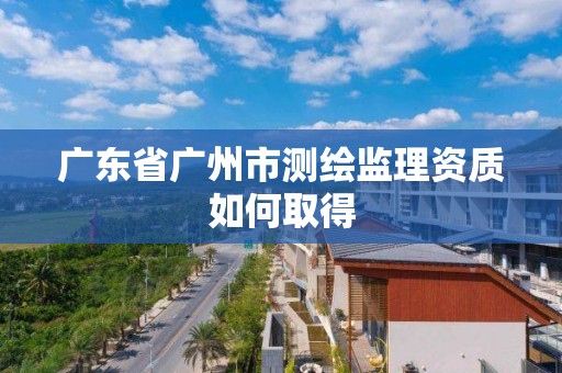 广东省广州市测绘监理资质如何取得