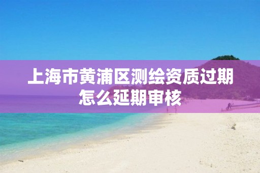 上海市黄浦区测绘资质过期怎么延期审核