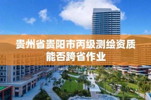 贵州省贵阳市丙级测绘资质能否跨省作业