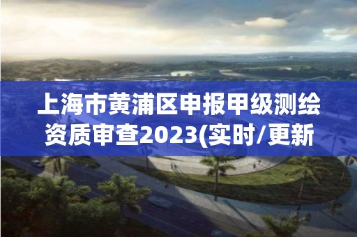 上海市黄浦区申报甲级测绘资质审查2023(实时/更新中)