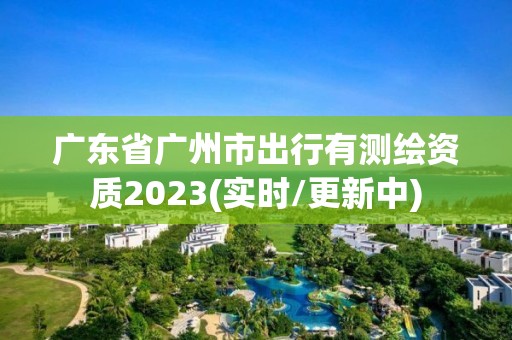 广东省广州市出行有测绘资质2023(实时/更新中)