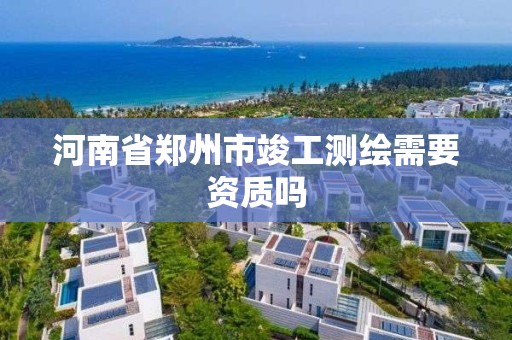 河南省郑州市竣工测绘需要资质吗