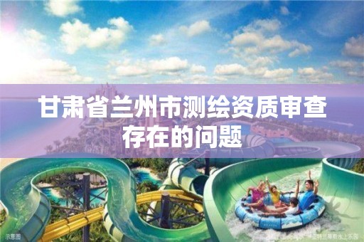 甘肃省兰州市测绘资质审查存在的问题