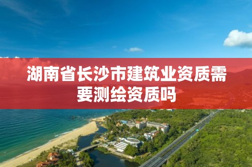 湖南省长沙市建筑业资质需要测绘资质吗