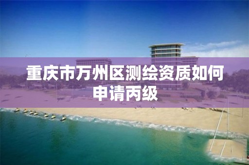 重庆市万州区测绘资质如何申请丙级